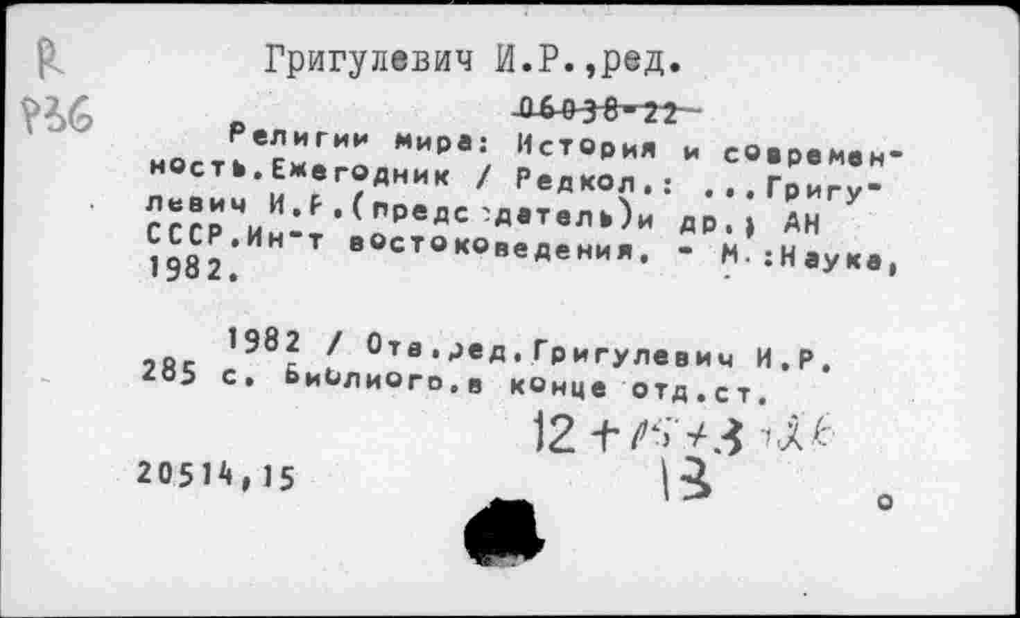 ﻿₽.
Кб
Григулевич И.Р.,ред
ност?е«и.г“:„""0*-; ?ст°’и" - с«.р.н.н-ность Ежегодник / Редкол.: ...Григу-СссрЧИн4’(оРеДС 'ДвТвЛк)и др‘» Ан СССР.Ин т востоковедения. - М:Наука,
?Яс	Ота *^вД. Григулевич И.Р.
265 с. БиЬлиого.в конце отд.ст.
12±
2051^,15